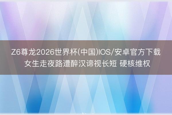 Z6尊龙2026世界杯(中国)IOS/安卓官方下载 女生走夜路遭醉汉谛视长短 硬核维权