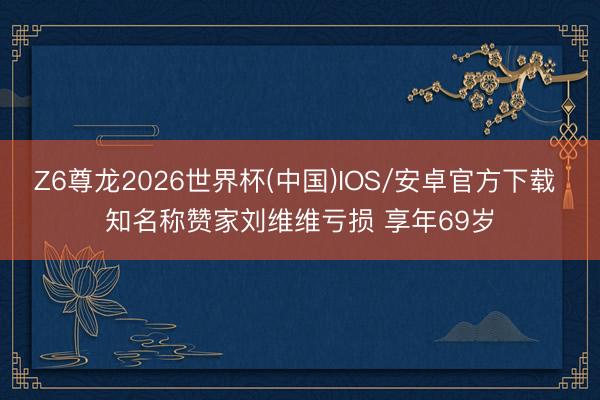 Z6尊龙2026世界杯(中国)IOS/安卓官方下载 知名称赞家刘维维亏损 享年69岁