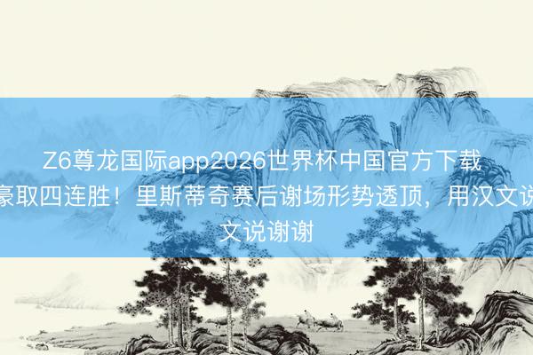 Z6尊龙国际app2026世界杯中国官方下载 带队豪取四连胜!里斯蒂奇赛后谢场形势透顶,用汉文说谢谢