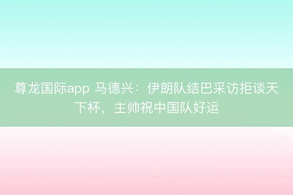 尊龙国际app 马德兴:伊朗队结巴采访拒谈天下杯,主帅祝中国队好运