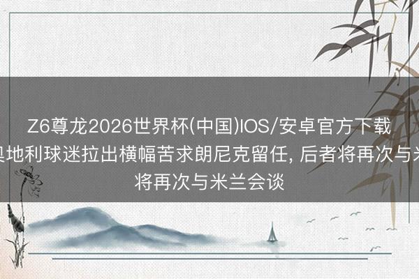 Z6尊龙2026世界杯(中国)IOS/安卓官方下载 米体: 奥地利球迷拉出横幅苦求朗尼克留任, 后者将再次与米兰会谈