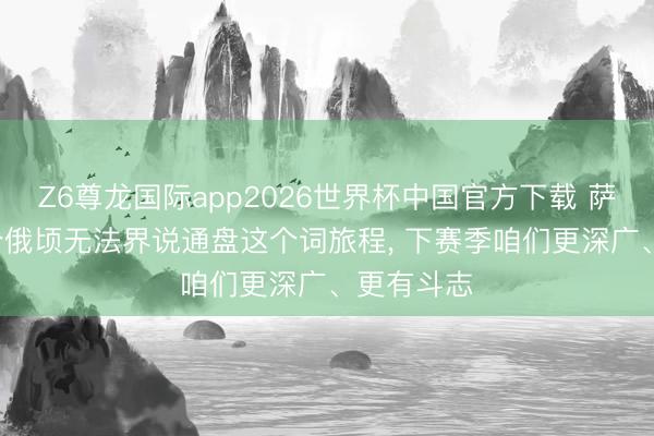 Z6尊龙国际app2026世界杯中国官方下载 萨利巴: 一个俄顷无法界说通盘这个词旅程, 下赛季咱们更深广、更有斗志