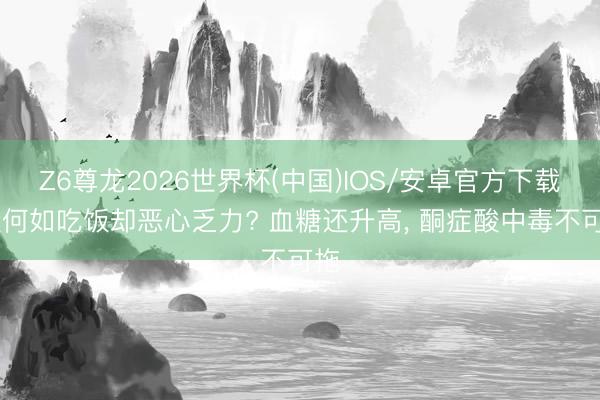 Z6尊龙2026世界杯(中国)IOS/安卓官方下载 没何如吃饭却恶心乏力? 血糖还升高， 酮症酸中毒不可拖