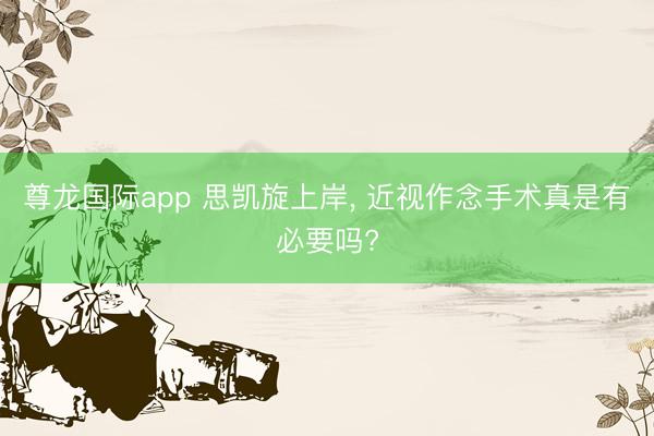 尊龙国际app 思凯旋上岸， 近视作念手术真是有必要吗?