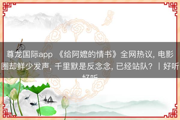 尊龙国际app 《给阿嬷的情书》全网热议, 电影圈却鲜少发声, 千里默是反念念, 已经站队? 丨好听