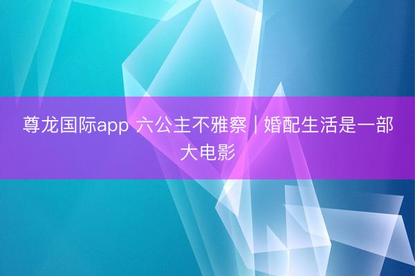 尊龙国际app 六公主不雅察 | 婚配生活是一部大电影