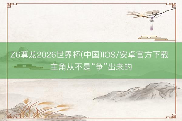 Z6尊龙2026世界杯(中国)IOS/安卓官方下载 主角从不是“争”出来的