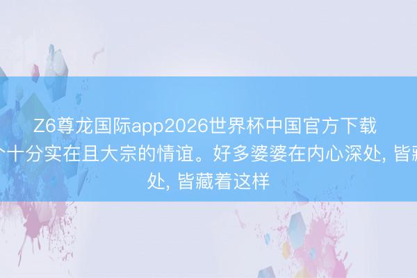 Z6尊龙国际app2026世界杯中国官方下载 这是一个十分实在且大宗的情谊。好多婆婆在内心深处, 皆藏着这样