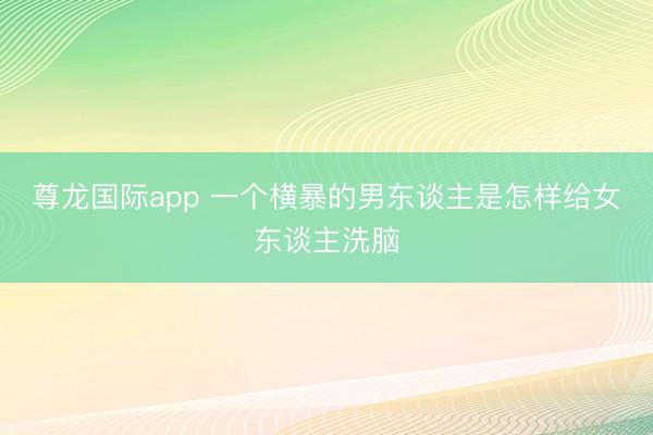 尊龙国际app 一个横暴的男东谈主是怎样给女东谈主洗脑