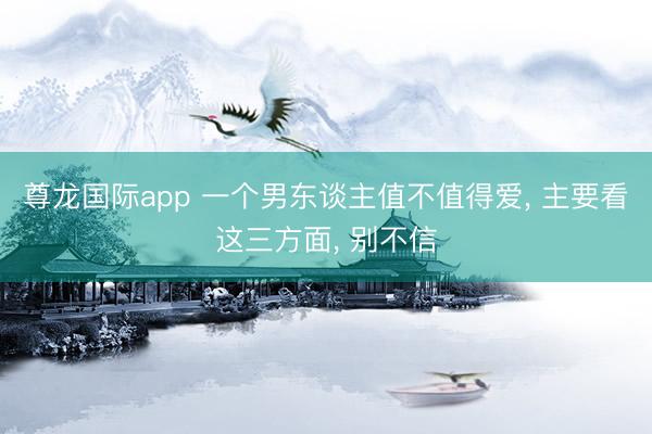 尊龙国际app 一个男东谈主值不值得爱, 主要看这三方面, 别不信