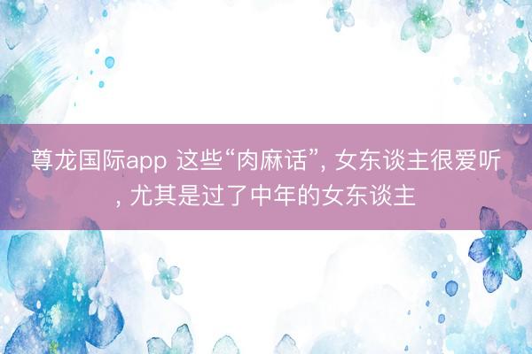 尊龙国际app 这些“肉麻话”, 女东谈主很爱听, 尤其是过了中年的女东谈主