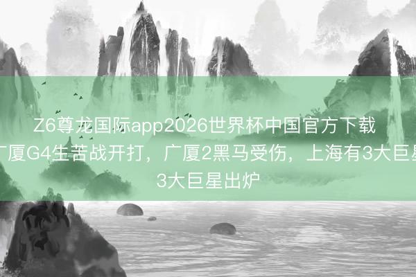 Z6尊龙国际app2026世界杯中国官方下载 上海广厦G4生苦战开打,广厦2黑马受伤,上海有3大巨星出炉