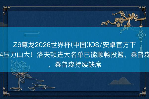 Z6尊龙2026世界杯(中国)IOS/安卓官方下载 广厦G4压力山大!洛夫顿进大名单已能顺畅投篮,桑普森持续缺席