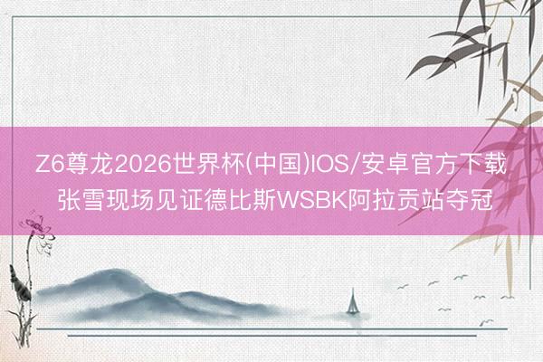 Z6尊龙2026世界杯(中国)IOS/安卓官方下载 张雪现场见证德比斯WSBK阿拉贡站夺冠