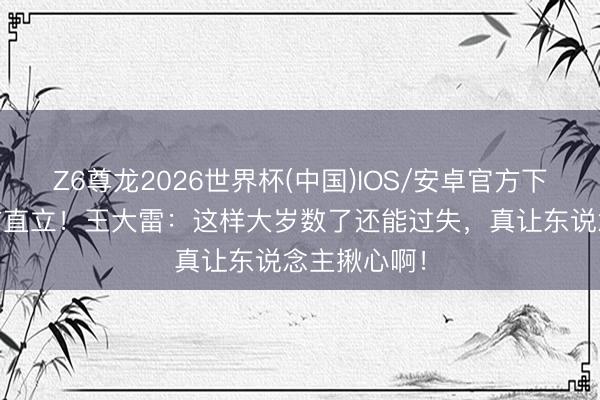 Z6尊龙2026世界杯(中国)IOS/安卓官方下载 扑救起首直立!王大雷:这样大岁数了还能过失,真让东说念主揪心啊!