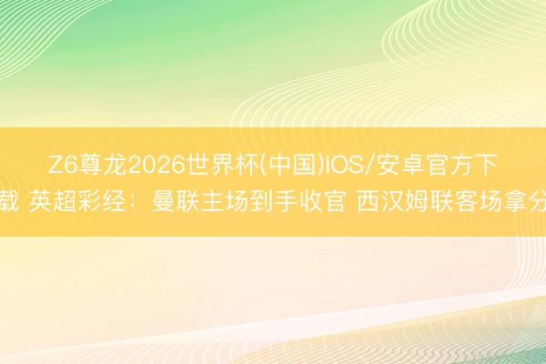 Z6尊龙2026世界杯(中国)IOS/安卓官方下载 英超彩经:曼联主场到手收官 西汉姆联客场拿分