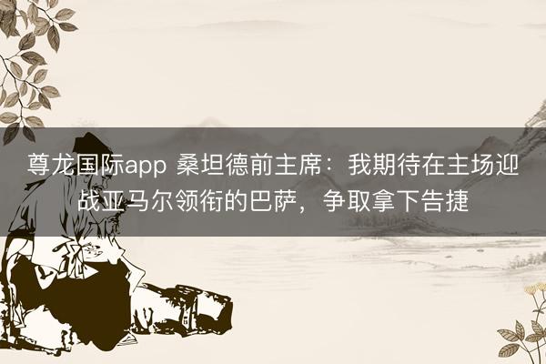 尊龙国际app 桑坦德前主席：我期待在主场迎战亚马尔领衔的巴萨，争取拿下告捷