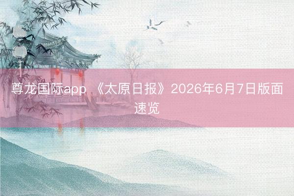 尊龙国际app 《太原日报》2026年6月7日版面速览