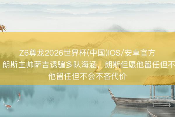 Z6尊龙2026世界杯(中国)IOS/安卓官方下载 队报:朗斯主帅萨吉诱骗多队海涵,朗斯但愿他留任但不会不吝代价