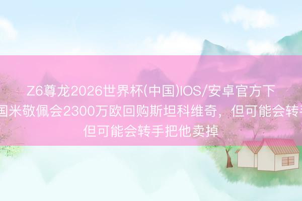 Z6尊龙2026世界杯(中国)IOS/安卓官方下载 都体：国米敬佩会2300万欧回购斯坦科维奇，但可能会转手把他卖掉