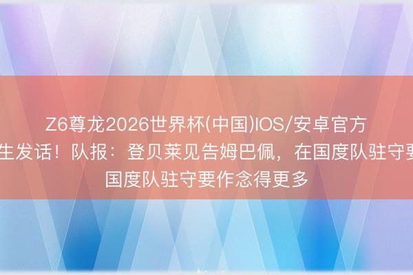 Z6尊龙2026世界杯(中国)IOS/安卓官方下载 金球先生发话!队报:登贝莱见告姆巴佩,在国度队驻守要作念得更多