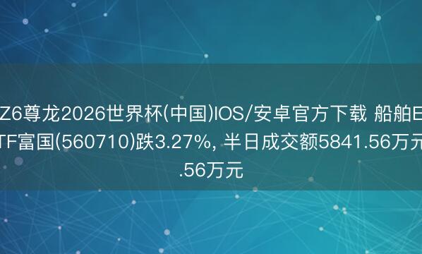 Z6尊龙2026世界杯(中国)IOS/安卓官方下载 船舶ETF富国(560710)跌3.27%， 半日成交额5841.56万元