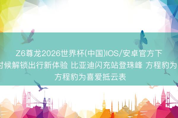 Z6尊龙2026世界杯(中国)IOS/安卓官方下载 以极致时候解锁出行新体验 比亚迪闪充站登珠峰 方程豹为喜爱抵云表