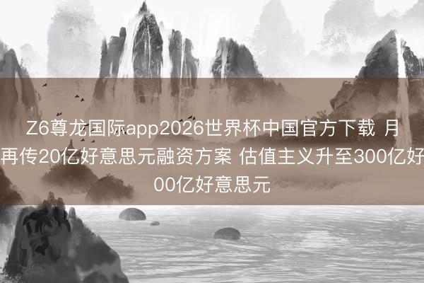 Z6尊龙国际app2026世界杯中国官方下载 月之暗面再传20亿好意思元融资方案 估值主义升至300亿好意思元