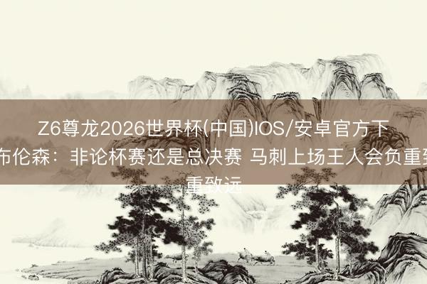 Z6尊龙2026世界杯(中国)IOS/安卓官方下载 布伦森:非论杯赛还是总决赛 马刺上场王人会负重致远