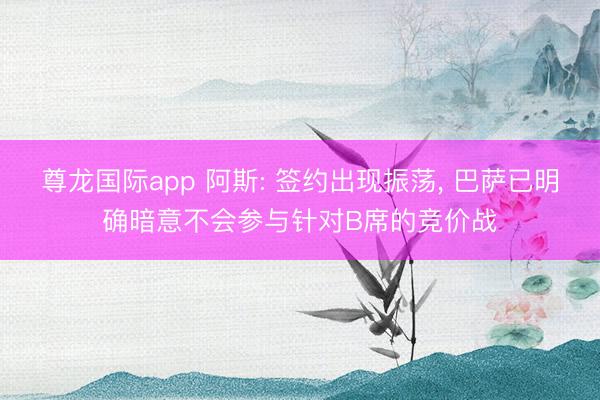 尊龙国际app 阿斯: 签约出现振荡， 巴萨已明确暗意不会参与针对B席的竞价战