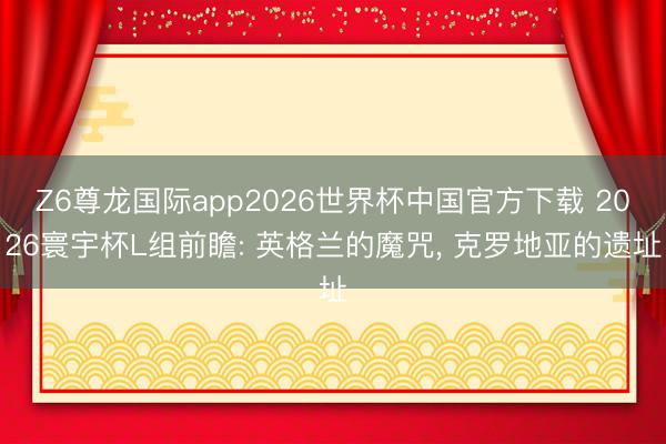 Z6尊龙国际app2026世界杯中国官方下载 2026寰宇杯L组前瞻: 英格兰的魔咒， 克罗地亚的遗址