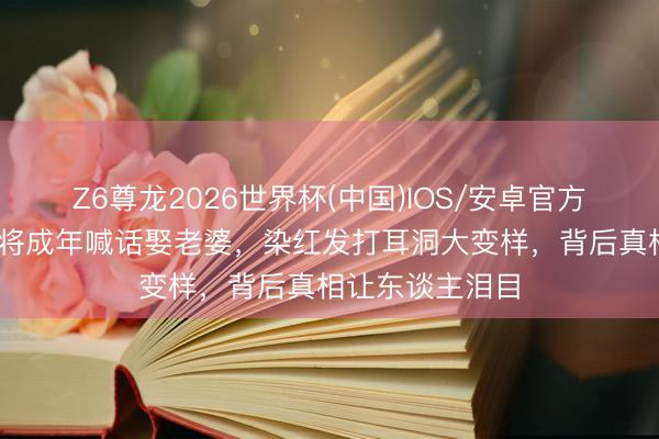 Z6尊龙2026世界杯(中国)IOS/安卓官方下载 小马云行将成年喊话娶老婆,染红发打耳洞大变样,背后真相让东谈主泪目