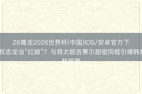 Z6尊龙2026世界杯(中国)IOS/安卓官方下载 权志龙当“红娘”?与将太郎吉赛尔甜密同框引爆韩娱圈