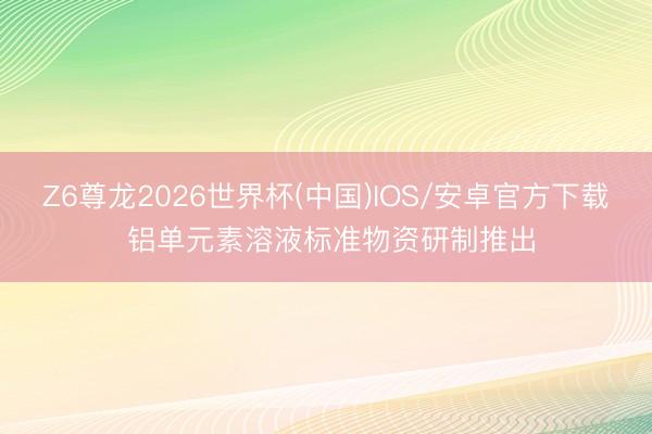 Z6尊龙2026世界杯(中国)IOS/安卓官方下载 铝单元素溶液标准物资研制推出