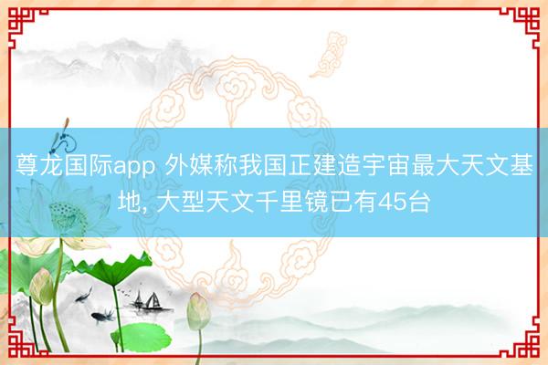 尊龙国际app 外媒称我国正建造宇宙最大天文基地, 大型天文千里镜已有45台