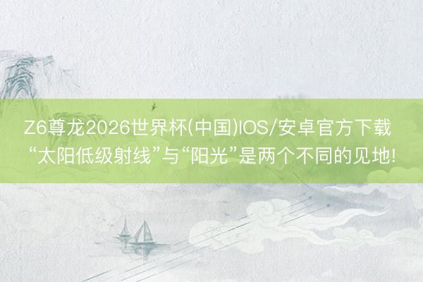 Z6尊龙2026世界杯(中国)IOS/安卓官方下载 “太阳低级射线”与“阳光”是两个不同的见地!