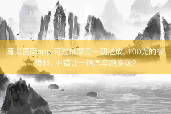 尊龙国际app 可控核聚变一朝达成, 100克的核燃料, 不错让一辆汽车跑多远?