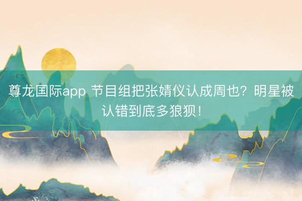 尊龙国际app 节目组把张婧仪认成周也？明星被认错到底多狼狈！