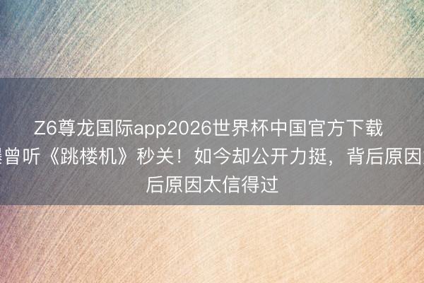 Z6尊龙国际app2026世界杯中国官方下载 何洁自曝曾听《跳楼机》秒关！如今却公开力挺，背后原因太信得过