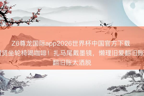 Z6尊龙国际app2026世界杯中国官方下载 89岁谢贤坐轮椅喝咖啡!扎马尾戴墨镜,懒理旧爱翻旧账太洒脱