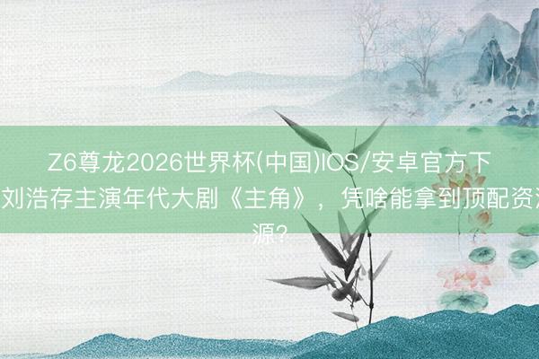 Z6尊龙2026世界杯(中国)IOS/安卓官方下载 刘浩存主演年代大剧《主角》,凭啥能拿到顶配资源?