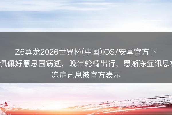 Z6尊龙2026世界杯(中国)IOS/安卓官方下载 78岁郑佩佩好意思国病逝,晚年轮椅出行,患渐冻症讯息被官方表示