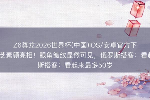 Z6尊龙2026世界杯(中国)IOS/安卓官方下载 73岁赵雅芝素颜亮相！眼角皱纹显然可见，俄罗斯搭客：看起来最多50岁