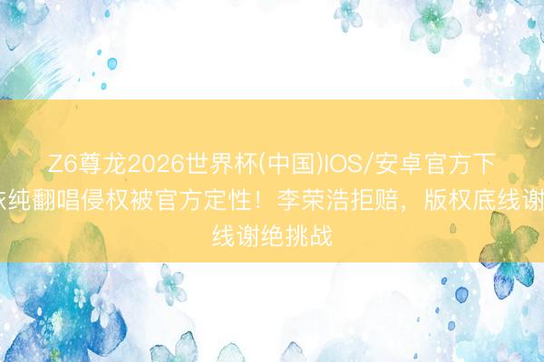 Z6尊龙2026世界杯(中国)IOS/安卓官方下载 单依纯翻唱侵权被官方定性!李荣浩拒赔,版权底线谢绝挑战