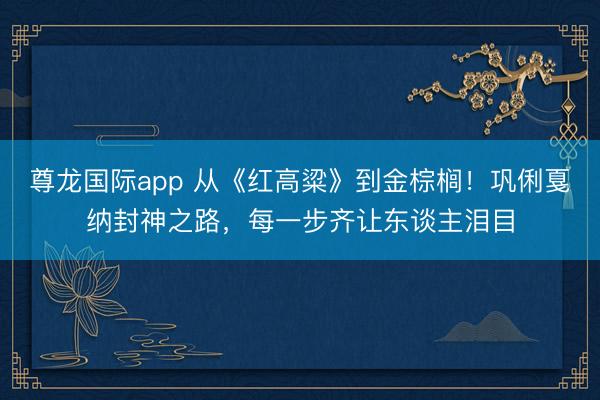 尊龙国际app 从《红高粱》到金棕榈!巩俐戛纳封神之路,每一步齐让东谈主泪目