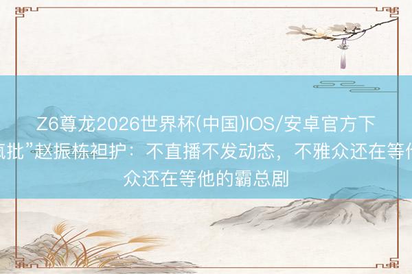 Z6尊龙2026世界杯(中国)IOS/安卓官方下载 “优雅疯批”赵振栋袒护:不直播不发动态,不雅众还在等他的霸总剧
