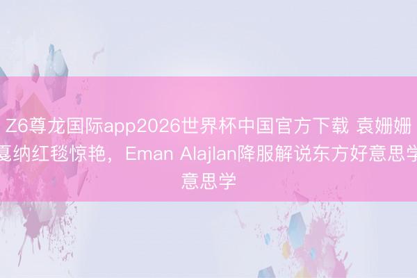 Z6尊龙国际app2026世界杯中国官方下载 袁姗姗戛纳红毯惊艳,Eman Alajlan降服解说东方好意思学