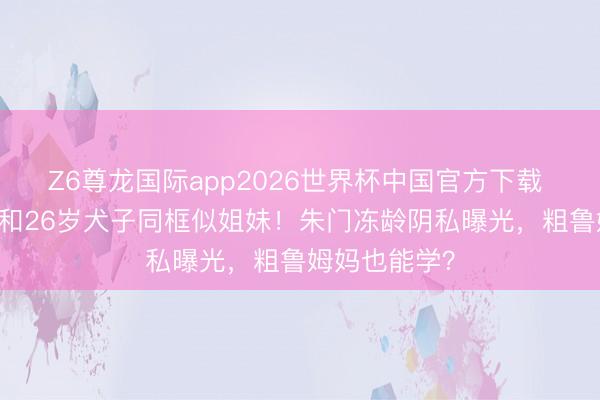 Z6尊龙国际app2026世界杯中国官方下载 48岁孙芸芸和26岁犬子同框似姐妹!朱门冻龄阴私曝光,粗鲁姆妈也能学?