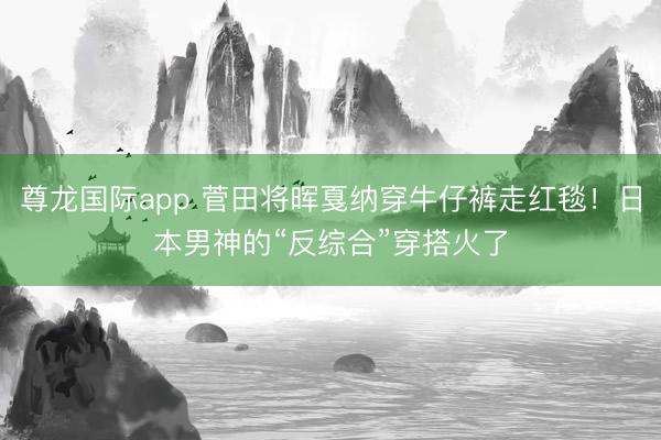 尊龙国际app 菅田将晖戛纳穿牛仔裤走红毯!日本男神的“反综合”穿搭火了