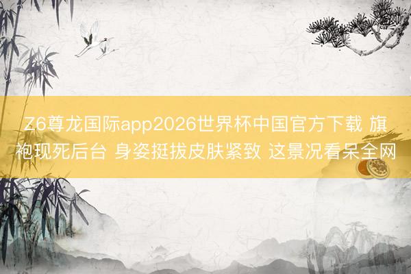 Z6尊龙国际app2026世界杯中国官方下载 旗袍现死后台 身姿挺拔皮肤紧致 这景况看呆全网